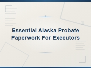 Essential Alaska Probate Paperwork for Executors